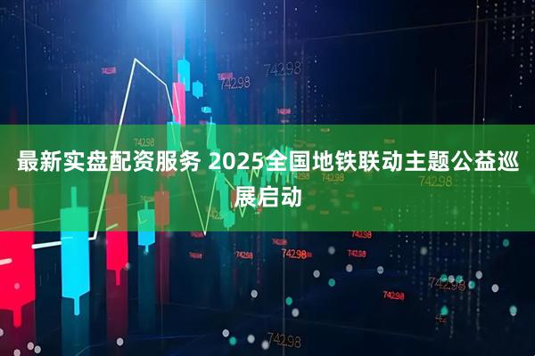 最新实盘配资服务 2025全国地铁联动主题公益巡展启动