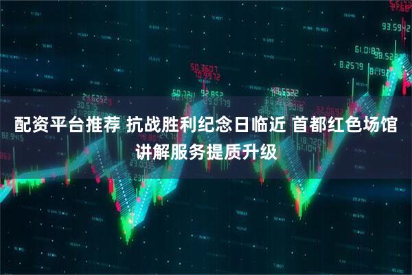 配资平台推荐 抗战胜利纪念日临近 首都红色场馆讲解服务提质升级