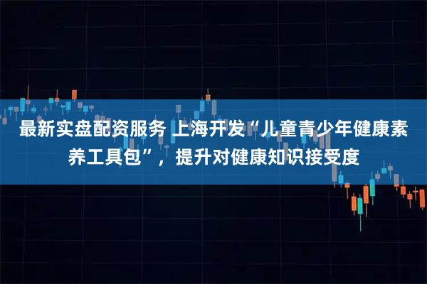 最新实盘配资服务 上海开发“儿童青少年健康素养工具包”，提升对健康知识接受度