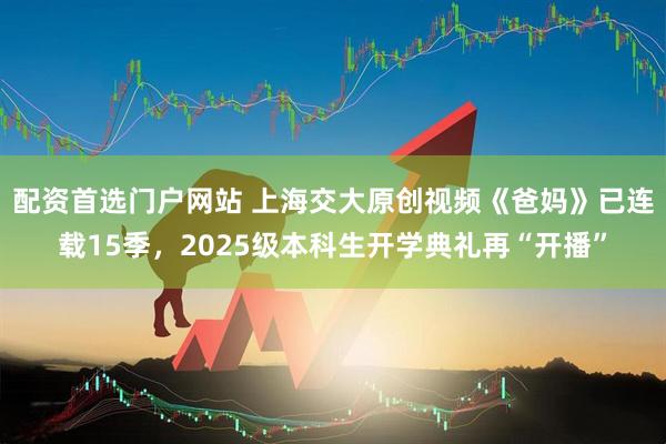 配资首选门户网站 上海交大原创视频《爸妈》已连载15季，2025级本科生开学典礼再“开播”