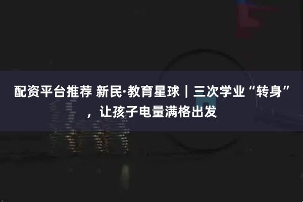 配资平台推荐 新民·教育星球｜三次学业“转身”，让孩子电量满格出发
