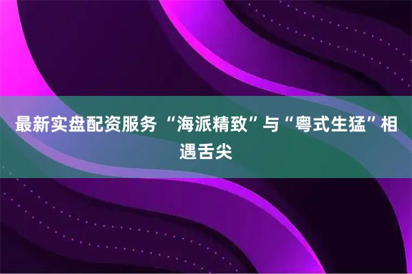 最新实盘配资服务 “海派精致”与“粤式生猛”相遇舌尖
