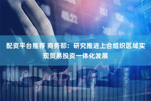 配资平台推荐 商务部：研究推进上合组织区域实现贸易投资一体化发展