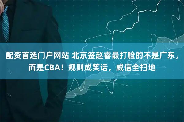 配资首选门户网站 北京签赵睿最打脸的不是广东，而是CBA！规则成笑话，威信全扫地