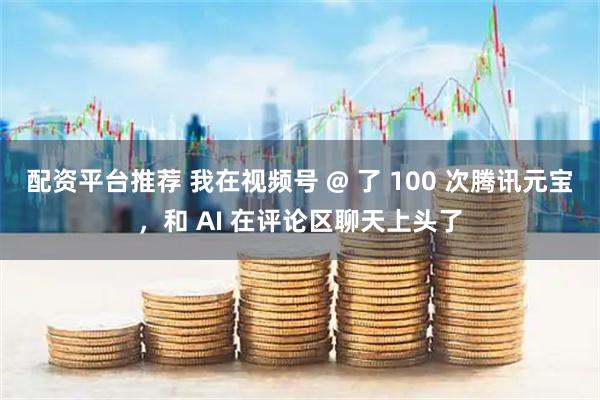 配资平台推荐 我在视频号 @ 了 100 次腾讯元宝，和 AI 在评论区聊天上头了