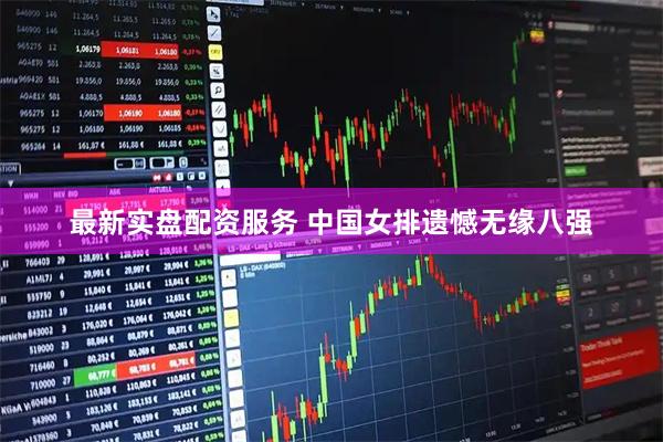 最新实盘配资服务 中国女排遗憾无缘八强