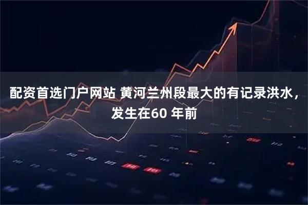 配资首选门户网站 黄河兰州段最大的有记录洪水，发生在60 年前