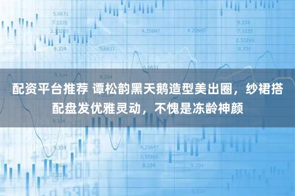 配资平台推荐 谭松韵黑天鹅造型美出圈，纱裙搭配盘发优雅灵动，不愧是冻龄神颜