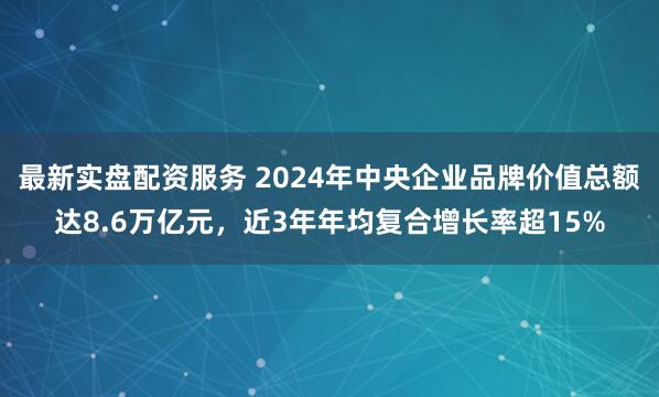最新实盘配资服务 2024年中央企业品牌价值总额达8.6万亿元，近3年年均复合增长率超15%