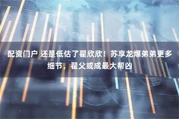 配资门户 还是低估了翟欣欣！苏享龙爆弟弟更多细节，翟父或成最大帮凶