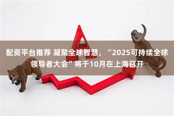 配资平台推荐 凝聚全球智慧，“2025可持续全球领导者大会”将于10月在上海召开