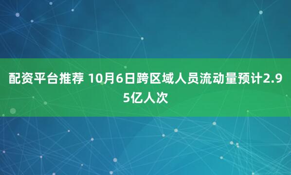 配资平台推荐 10月6日跨区域人员流动量预计2.95亿人次