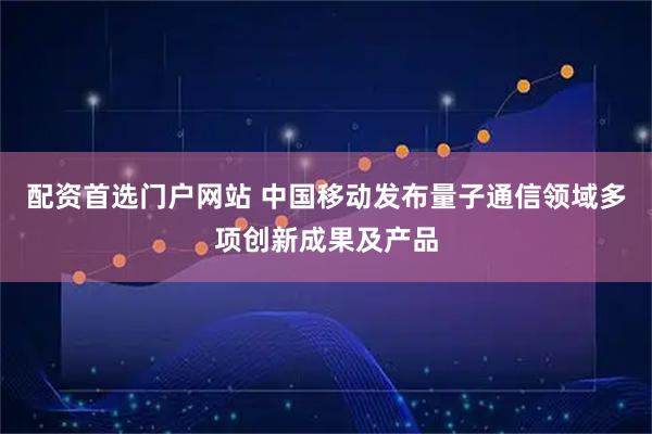 配资首选门户网站 中国移动发布量子通信领域多项创新成果及产品