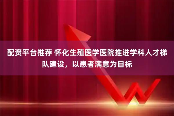 配资平台推荐 怀化生殖医学医院推进学科人才梯队建设，以患者满意为目标