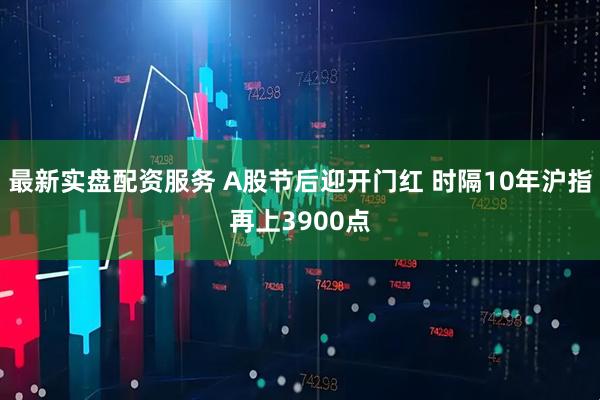 最新实盘配资服务 A股节后迎开门红 时隔10年沪指再上3900点