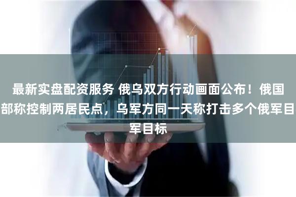 最新实盘配资服务 俄乌双方行动画面公布！俄国防部称控制两居民点，乌军方同一天称打击多个俄军目标