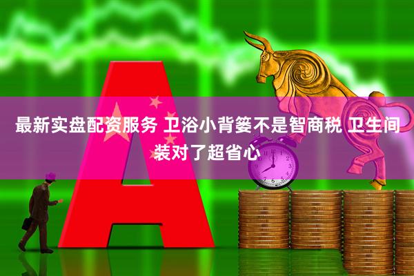 最新实盘配资服务 卫浴小背篓不是智商税 卫生间装对了超省心