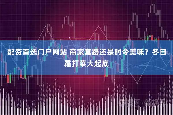 配资首选门户网站 商家套路还是时令美味？冬日霜打菜大起底