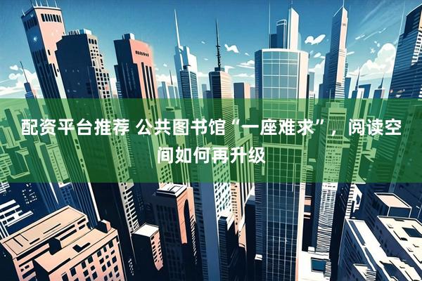 配资平台推荐 公共图书馆“一座难求”，阅读空间如何再升级