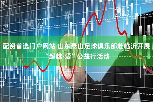 配资首选门户网站 山东泰山足球俱乐部赴临沂开展“超越·爱”公益行活动