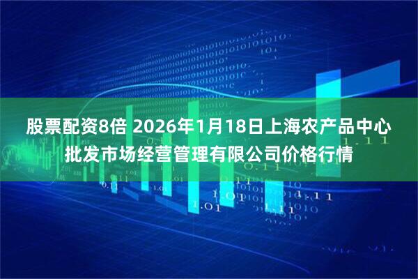 股票配资8倍 2026年1月18日上海农产品中心批发市场经营管理有限公司价格行情