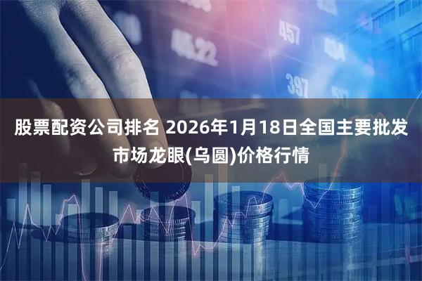 股票配资公司排名 2026年1月18日全国主要批发市场龙眼(乌圆)价格行情