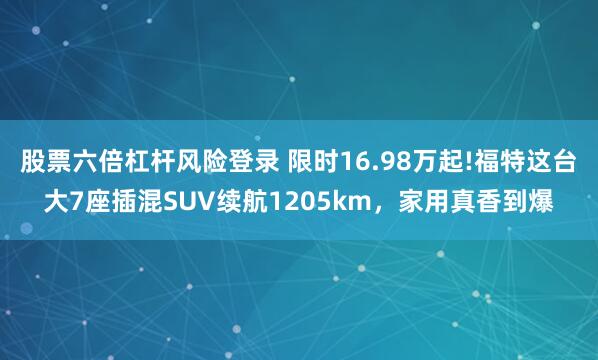 股票六倍杠杆风险登录 限时16.98万起!福特这台大7座插混SUV续航1205km，家用真香到爆