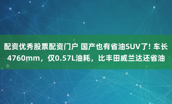 配资优秀股票配资门户 国产也有省油SUV了! 车长4760mm，仅0.57L油耗，比丰田威兰达还省油