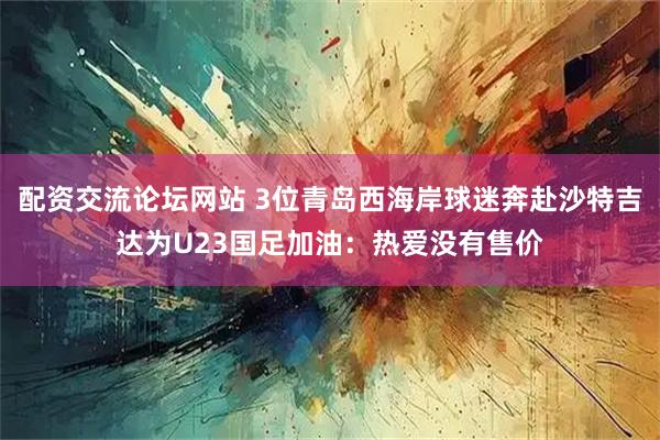 配资交流论坛网站 3位青岛西海岸球迷奔赴沙特吉达为U23国足加油：热爱没有售价
