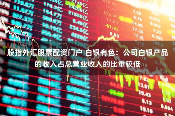 股指外汇股票配资门户 白银有色：公司白银产品的收入占总营业收入的比重较低