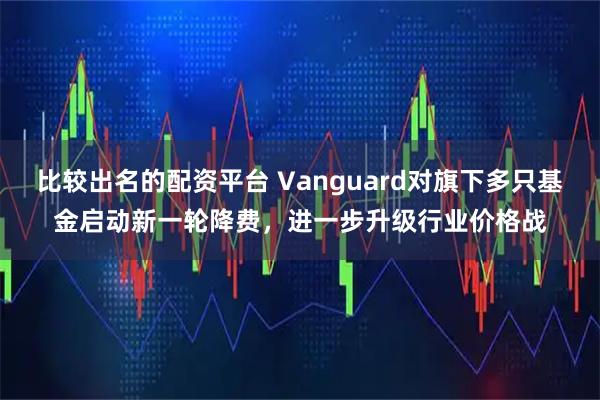 比较出名的配资平台 Vanguard对旗下多只基金启动新一轮降费，进一步升级行业价格战