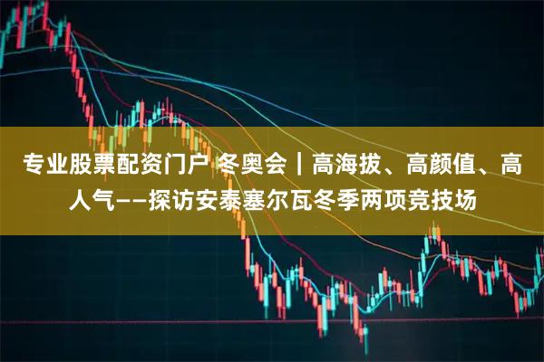 专业股票配资门户 冬奥会｜高海拔、高颜值、高人气——探访安泰塞尔瓦冬季两项竞技场