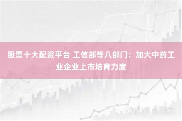 股票十大配资平台 工信部等八部门：加大中药工业企业上市培育力度