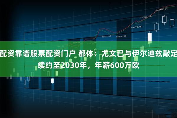 配资靠谱股票配资门户 都体：尤文已与伊尔迪兹敲定续约至2030年，年薪600万欧
