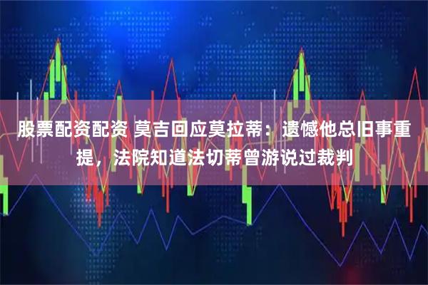 股票配资配资 莫吉回应莫拉蒂：遗憾他总旧事重提，法院知道法切蒂曾游说过裁判