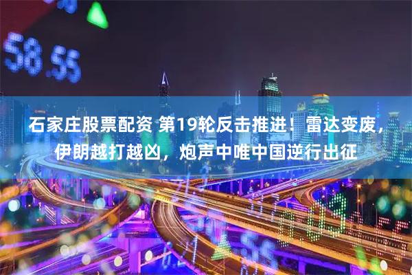 石家庄股票配资 第19轮反击推进！雷达变废，伊朗越打越凶，炮声中唯中国逆行出征