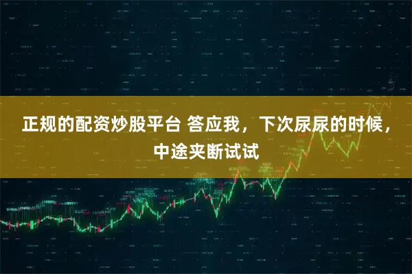 正规的配资炒股平台 答应我，下次尿尿的时候，中途夹断试试