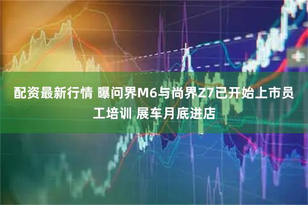配资最新行情 曝问界M6与尚界Z7已开始上市员工培训 展车月底进店