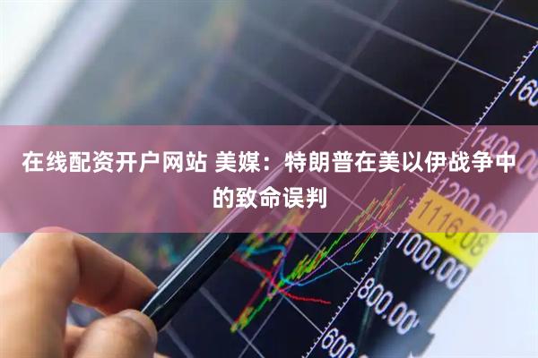 在线配资开户网站 美媒：特朗普在美以伊战争中的致命误判