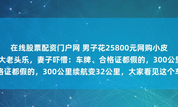 在线股票配资门户网 男子花25800元网购小皮卡，竟收到长4.5米超大老头乐，妻子吓懵：车牌、合格证都假的，300公里续航变32公里，大家看见这个车都笑