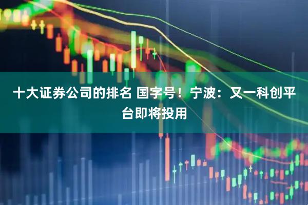 十大证券公司的排名 国字号！宁波：又一科创平台即将投用