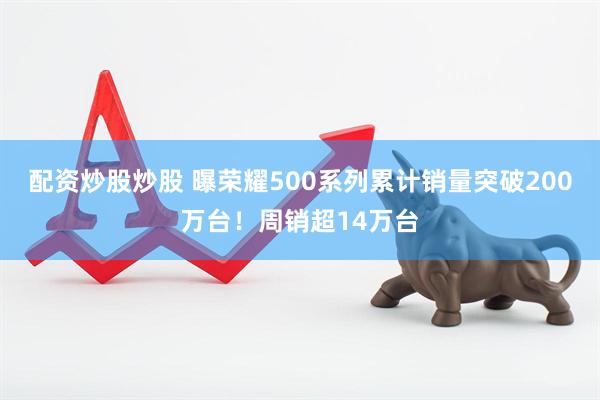 配资炒股炒股 曝荣耀500系列累计销量突破200万台！周销超14万台