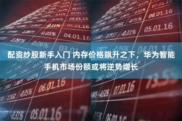配资炒股新手入门 内存价格飙升之下，华为智能手机市场份额或将逆势增长