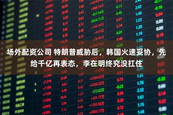 场外配资公司 特朗普威胁后，韩国火速妥协，先给千亿再表态，李在明终究没扛住