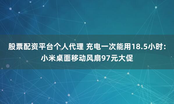 股票配资平台个人代理 充电一次能用18.5小时：小米桌面移动风扇97元大促
