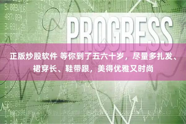 正版炒股软件 等你到了五六十岁，尽量多扎发、裙穿长、鞋带跟，美得优雅又时尚
