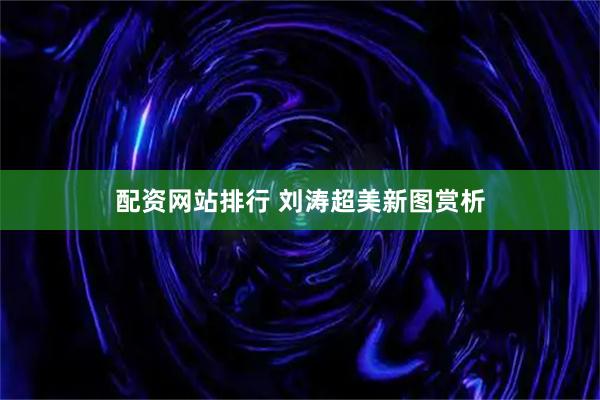 配资网站排行 刘涛超美新图赏析