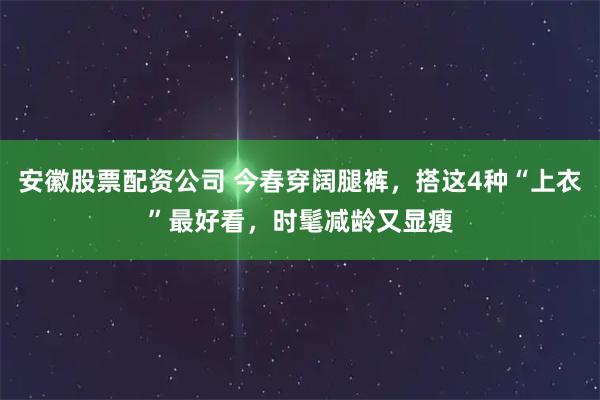 安徽股票配资公司 今春穿阔腿裤，搭这4种“上衣”最好看，时髦减龄又显瘦