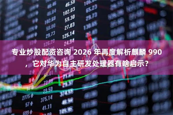 专业炒股配资咨询 2026 年再度解析麒麟 990，它对华为自主研发处理器有啥启示？