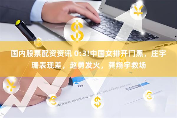 国内股票配资资讯 0:3!中国女排开门黑，庄宇珊表现差，赵勇发火，龚翔宇救场